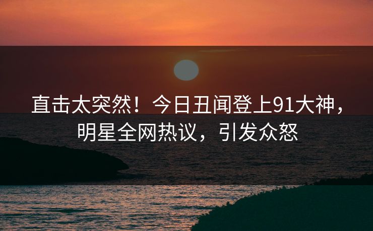 直击太突然！今日丑闻登上91大神，明星全网热议，引发众怒