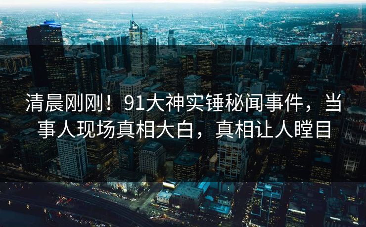 清晨刚刚！91大神实锤秘闻事件，当事人现场真相大白，真相让人瞠目