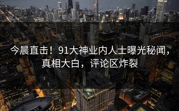 今晨直击！91大神业内人士曝光秘闻，真相大白，评论区炸裂