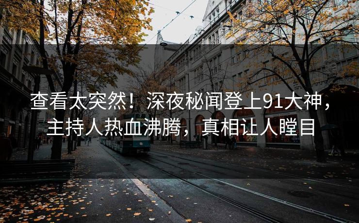 查看太突然！深夜秘闻登上91大神，主持人热血沸腾，真相让人瞠目