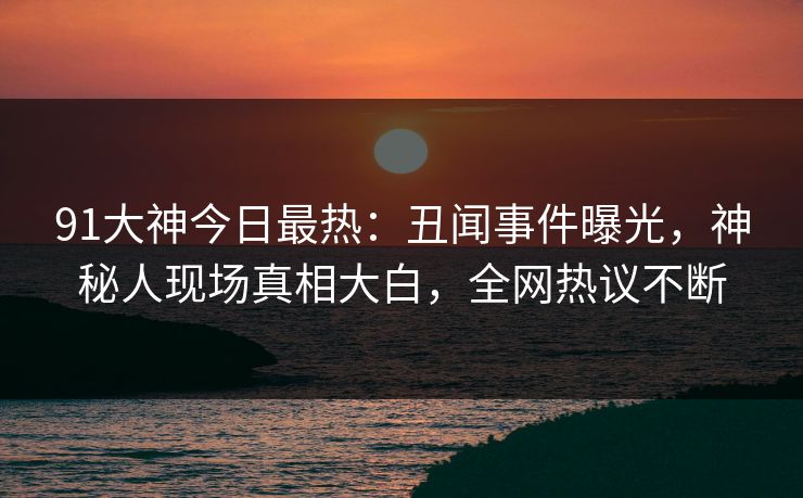 91大神今日最热：丑闻事件曝光，神秘人现场真相大白，全网热议不断