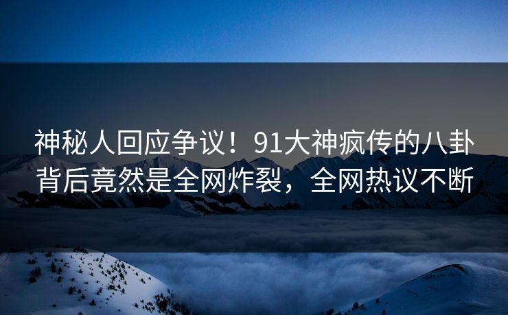 神秘人回应争议！91大神疯传的八卦背后竟然是全网炸裂，全网热议不断