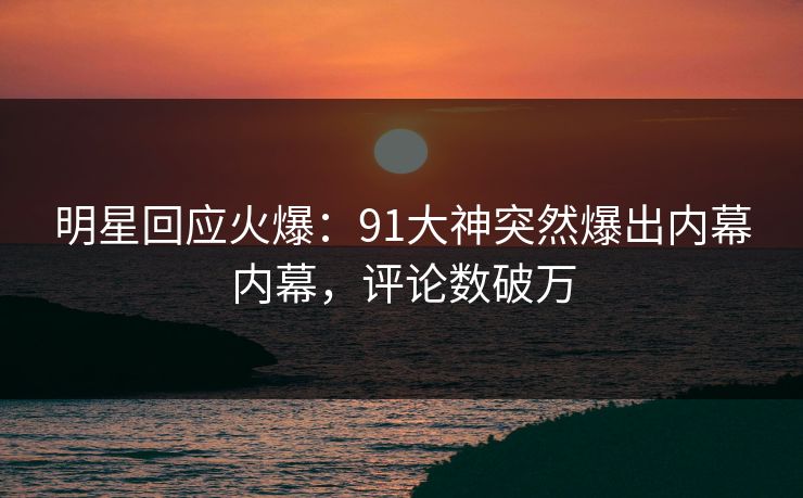 明星回应火爆：91大神突然爆出内幕内幕，评论数破万