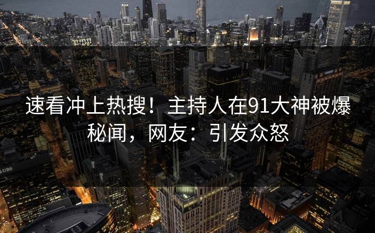 速看冲上热搜！主持人在91大神被爆秘闻，网友：引发众怒
