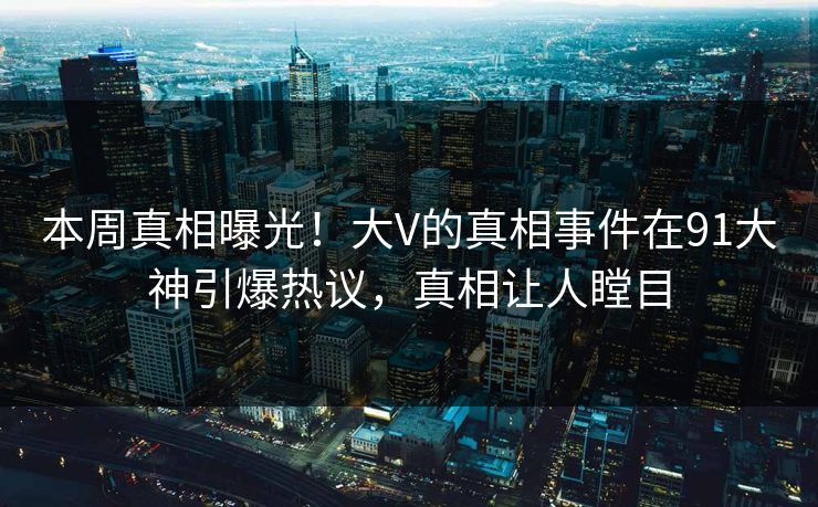 本周真相曝光！大V的真相事件在91大神引爆热议，真相让人瞠目