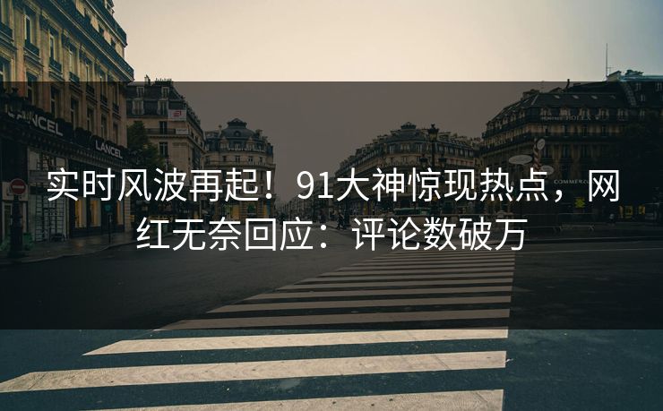 实时风波再起！91大神惊现热点，网红无奈回应：评论数破万