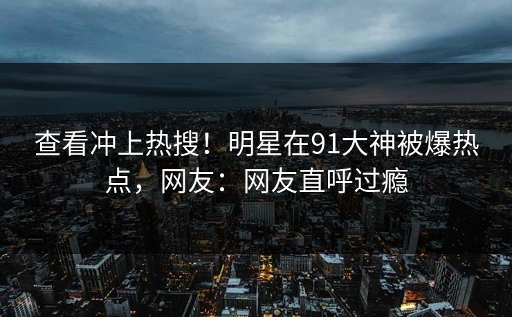 查看冲上热搜！明星在91大神被爆热点，网友：网友直呼过瘾