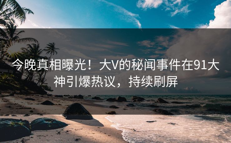 今晚真相曝光！大V的秘闻事件在91大神引爆热议，持续刷屏