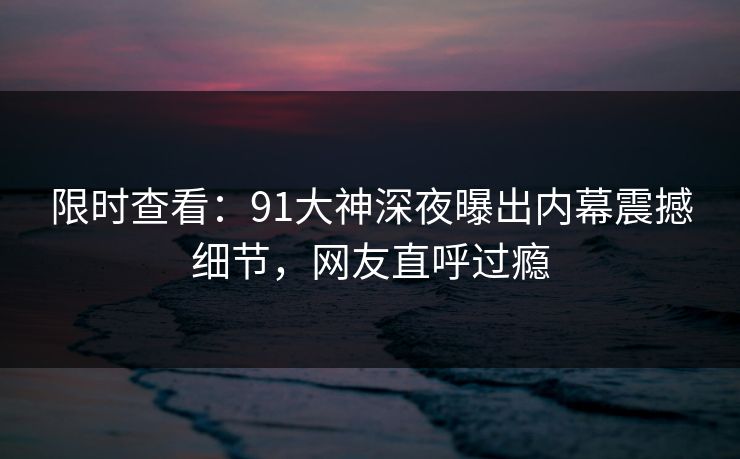 限时查看：91大神深夜曝出内幕震撼细节，网友直呼过瘾