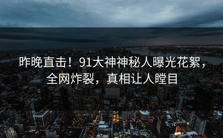 昨晚直击！91大神神秘人曝光花絮，全网炸裂，真相让人瞠目