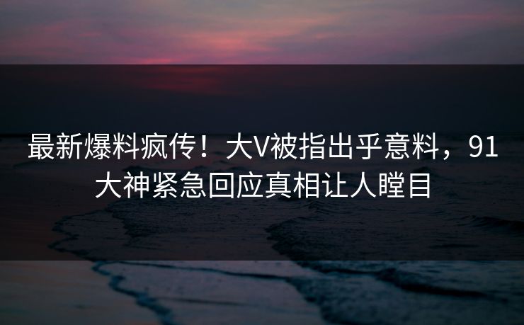 最新爆料疯传！大V被指出乎意料，91大神紧急回应真相让人瞠目