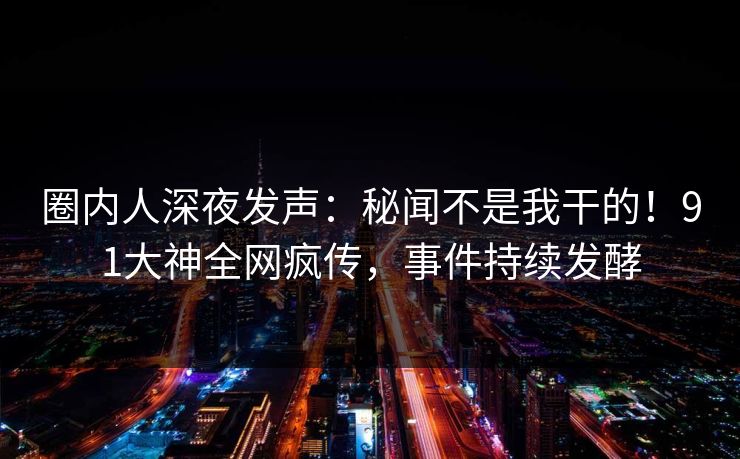 圈内人深夜发声：秘闻不是我干的！91大神全网疯传，事件持续发酵