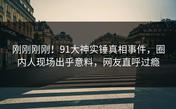 刚刚刚刚！91大神实锤真相事件，圈内人现场出乎意料，网友直呼过瘾