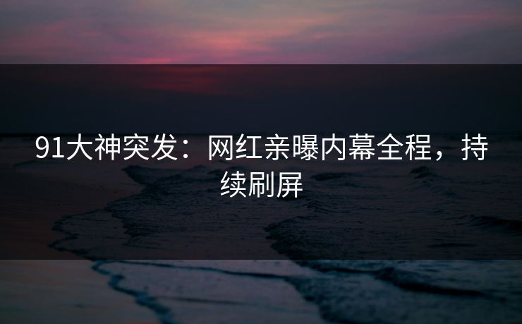 91大神突发：网红亲曝内幕全程，持续刷屏