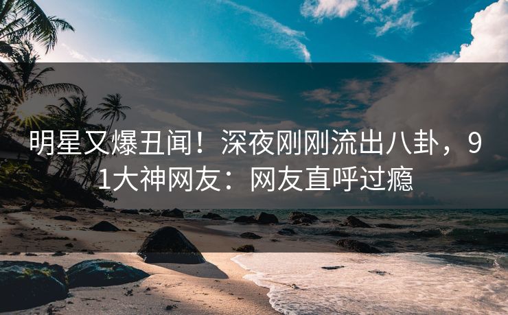 明星又爆丑闻！深夜刚刚流出八卦，91大神网友：网友直呼过瘾