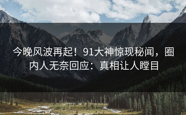 今晚风波再起！91大神惊现秘闻，圈内人无奈回应：真相让人瞠目