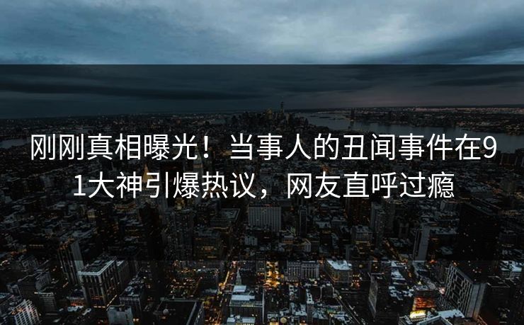 刚刚真相曝光！当事人的丑闻事件在91大神引爆热议，网友直呼过瘾