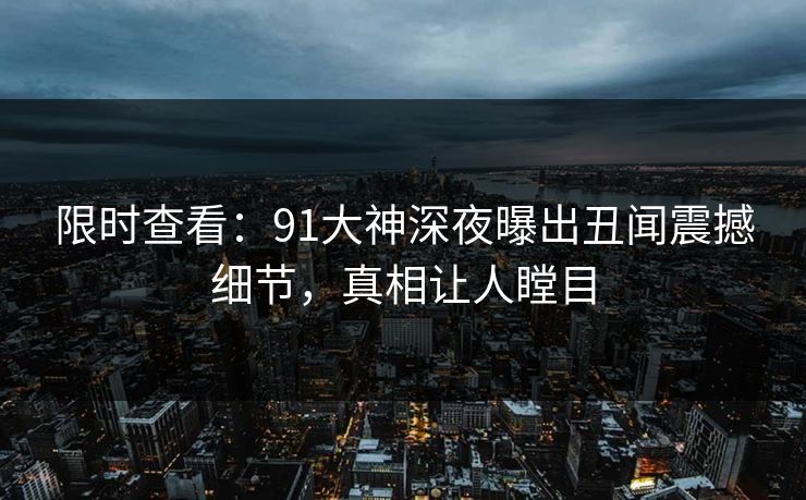 限时查看：91大神深夜曝出丑闻震撼细节，真相让人瞠目