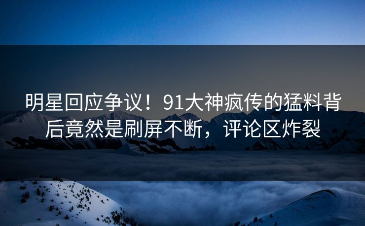 明星回应争议！91大神疯传的猛料背后竟然是刷屏不断，评论区炸裂