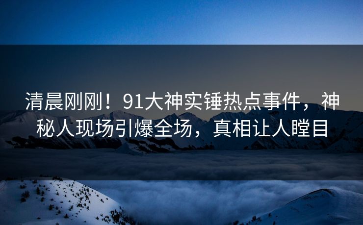 清晨刚刚！91大神实锤热点事件，神秘人现场引爆全场，真相让人瞠目