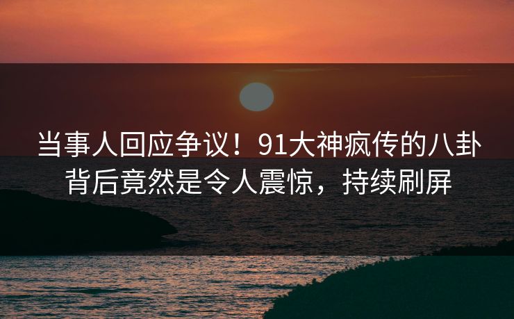 当事人回应争议！91大神疯传的八卦背后竟然是令人震惊，持续刷屏