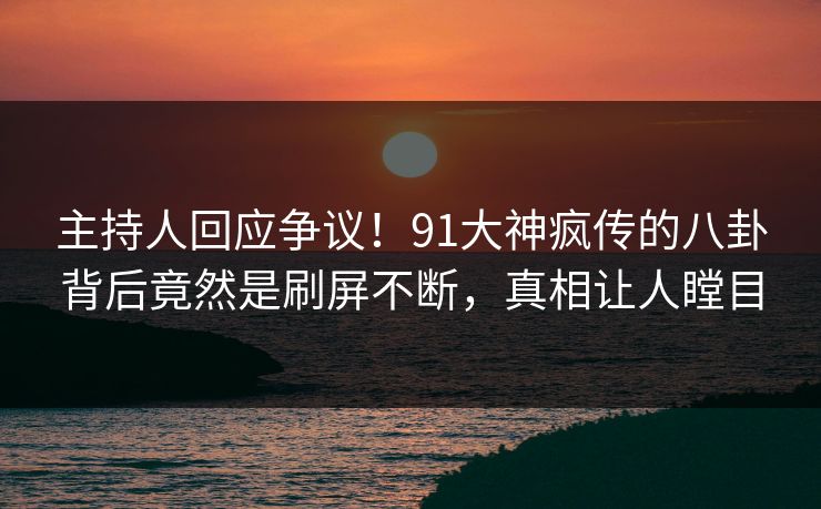 主持人回应争议！91大神疯传的八卦背后竟然是刷屏不断，真相让人瞠目