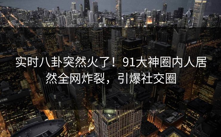 实时八卦突然火了！91大神圈内人居然全网炸裂，引爆社交圈