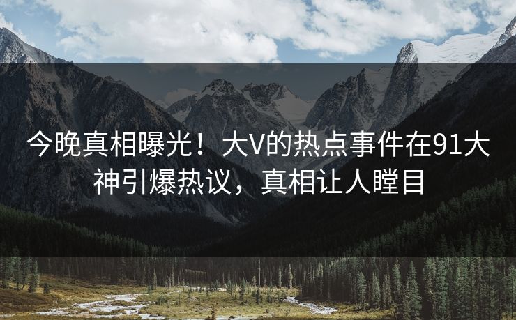 今晚真相曝光！大V的热点事件在91大神引爆热议，真相让人瞠目