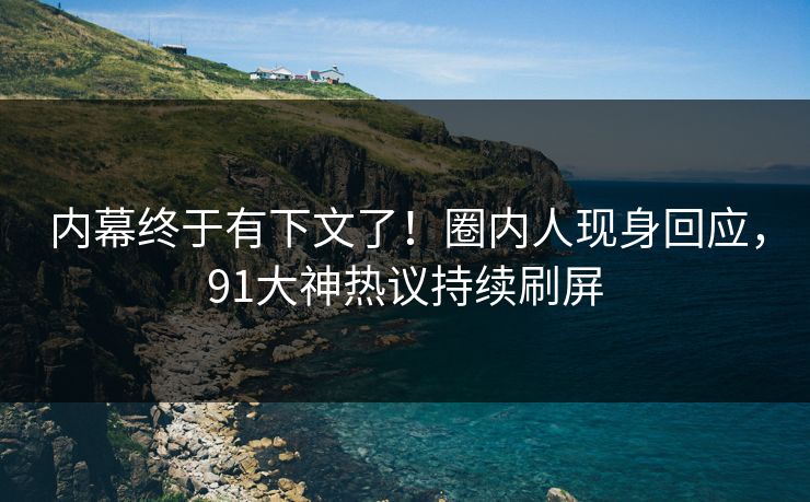 内幕终于有下文了！圈内人现身回应，91大神热议持续刷屏
