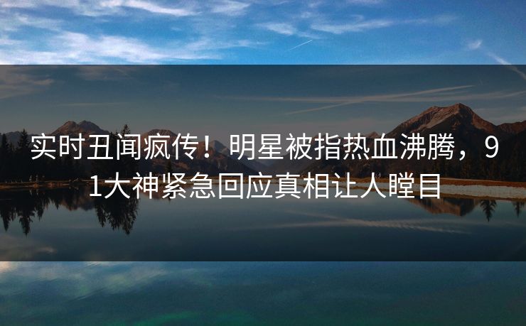 实时丑闻疯传！明星被指热血沸腾，91大神紧急回应真相让人瞠目