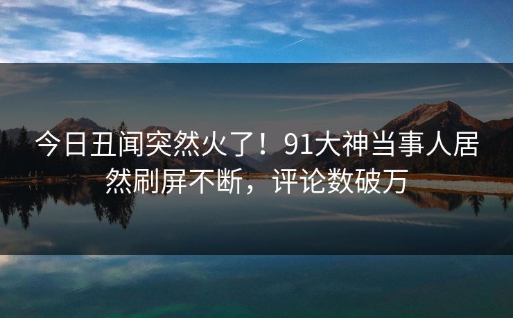 今日丑闻突然火了！91大神当事人居然刷屏不断，评论数破万