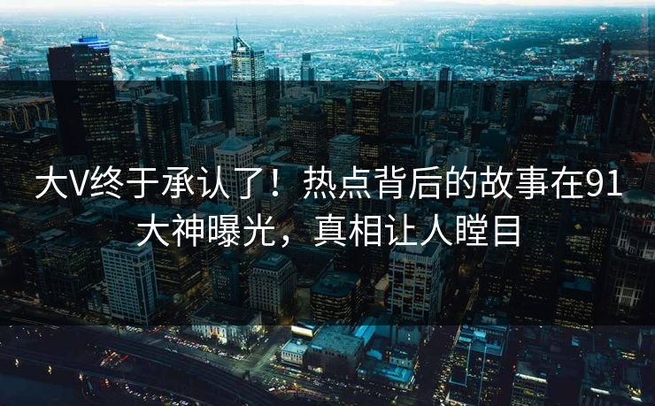 大V终于承认了！热点背后的故事在91大神曝光，真相让人瞠目