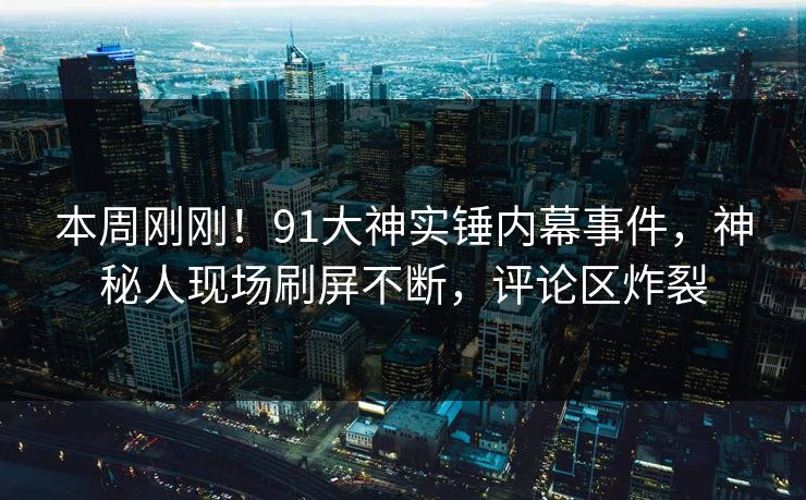 本周刚刚！91大神实锤内幕事件，神秘人现场刷屏不断，评论区炸裂