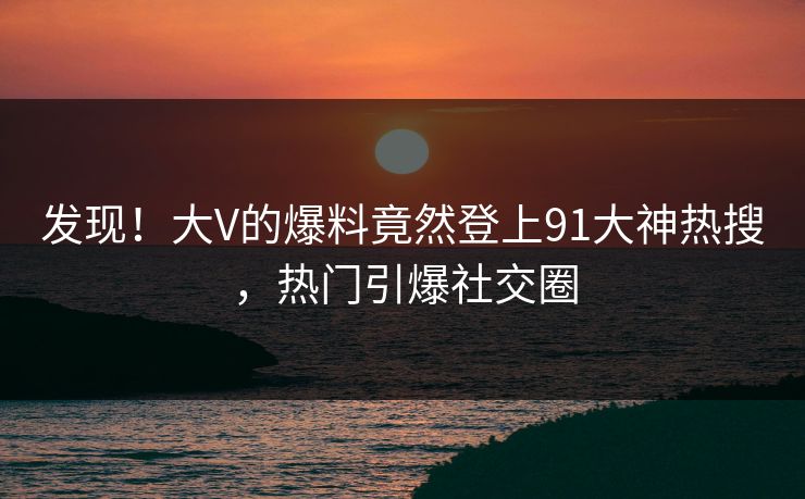 发现！大V的爆料竟然登上91大神热搜，热门引爆社交圈