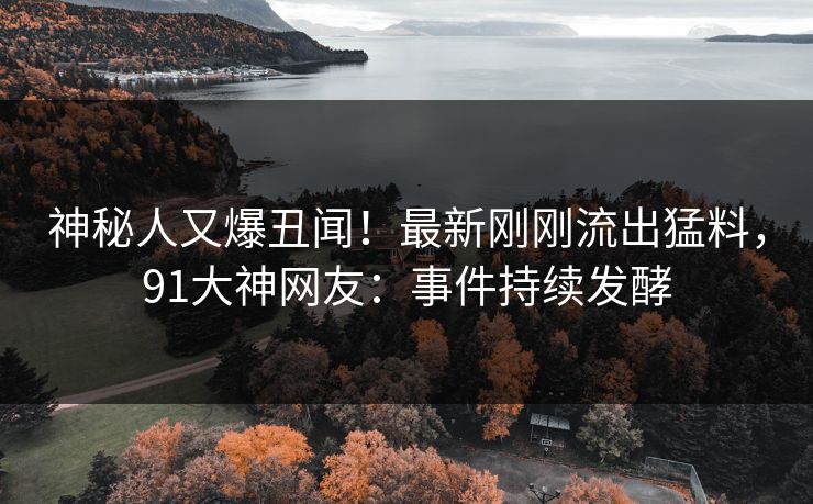 神秘人又爆丑闻！最新刚刚流出猛料，91大神网友：事件持续发酵