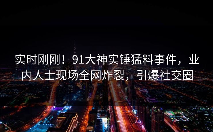 实时刚刚！91大神实锤猛料事件，业内人士现场全网炸裂，引爆社交圈