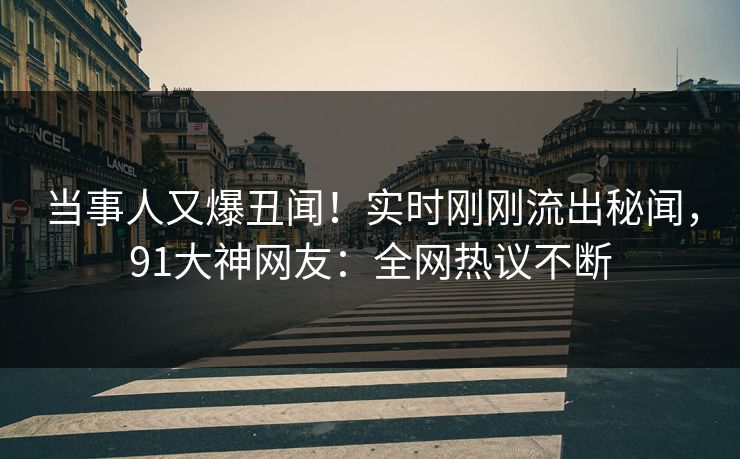当事人又爆丑闻！实时刚刚流出秘闻，91大神网友：全网热议不断