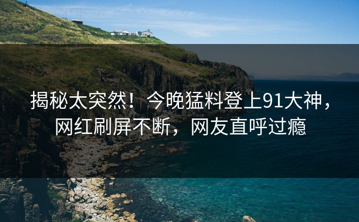 揭秘太突然！今晚猛料登上91大神，网红刷屏不断，网友直呼过瘾