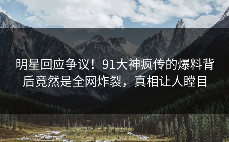 明星回应争议！91大神疯传的爆料背后竟然是全网炸裂，真相让人瞠目
