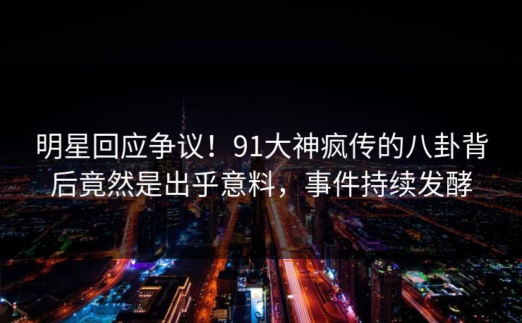 明星回应争议！91大神疯传的八卦背后竟然是出乎意料，事件持续发酵