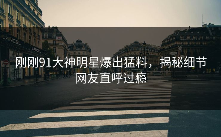 刚刚91大神明星爆出猛料，揭秘细节网友直呼过瘾