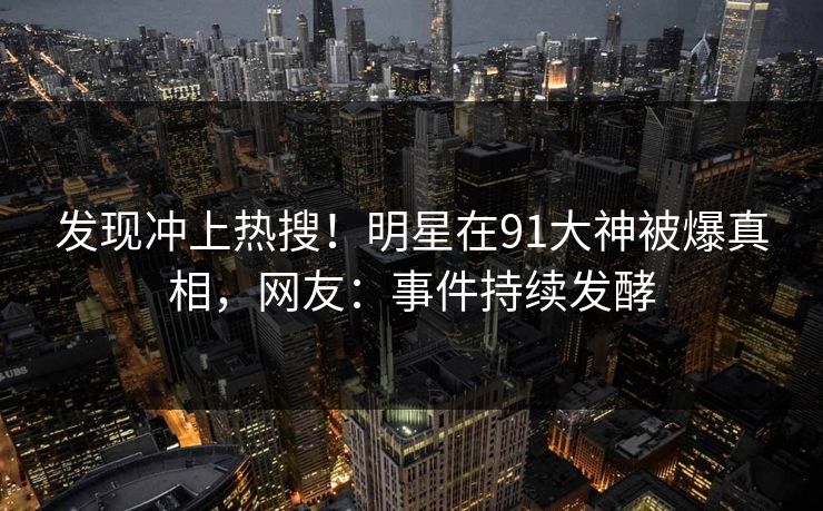 发现冲上热搜！明星在91大神被爆真相，网友：事件持续发酵