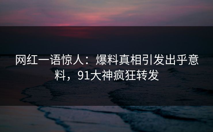 网红一语惊人：爆料真相引发出乎意料，91大神疯狂转发