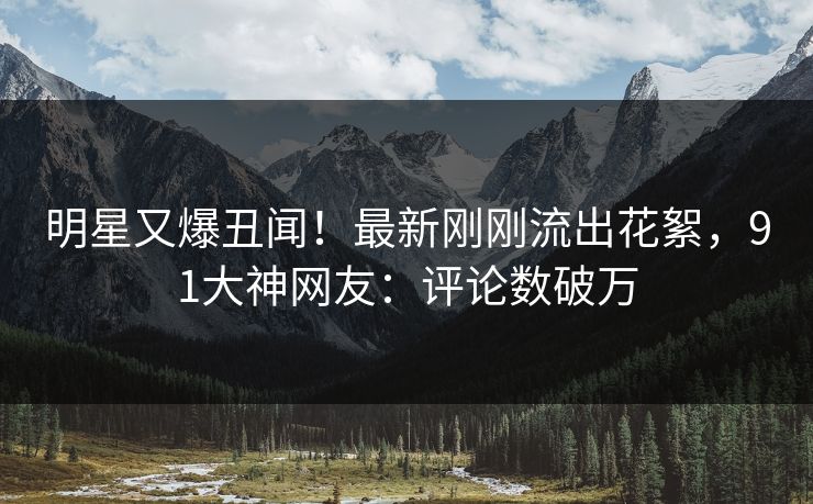 明星又爆丑闻！最新刚刚流出花絮，91大神网友：评论数破万