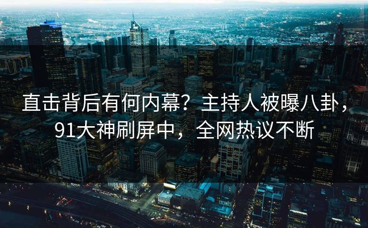 直击背后有何内幕？主持人被曝八卦，91大神刷屏中，全网热议不断