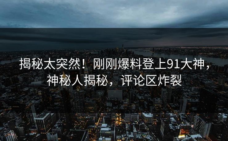 揭秘太突然！刚刚爆料登上91大神，神秘人揭秘，评论区炸裂