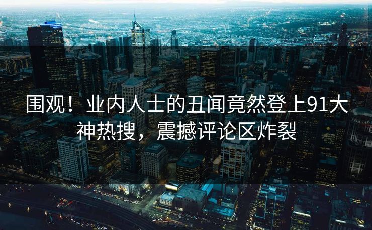 围观！业内人士的丑闻竟然登上91大神热搜，震撼评论区炸裂