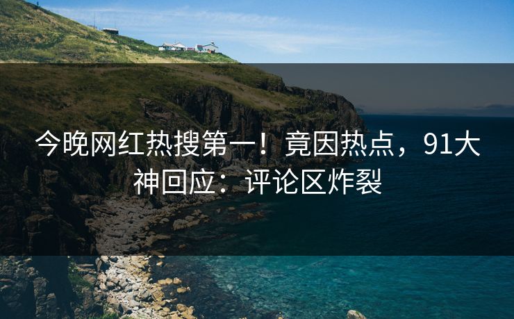 今晚网红热搜第一！竟因热点，91大神回应：评论区炸裂