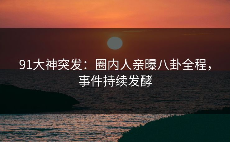 91大神突发：圈内人亲曝八卦全程，事件持续发酵