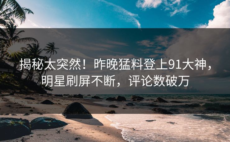 揭秘太突然！昨晚猛料登上91大神，明星刷屏不断，评论数破万